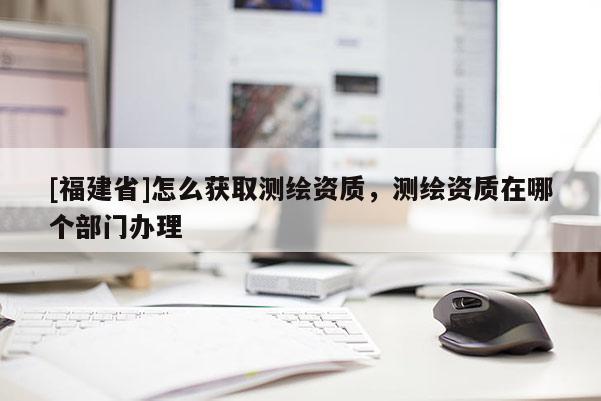 [福建省]怎么獲取測(cè)繪資質(zhì)，測(cè)繪資質(zhì)在哪個(gè)部門辦理
