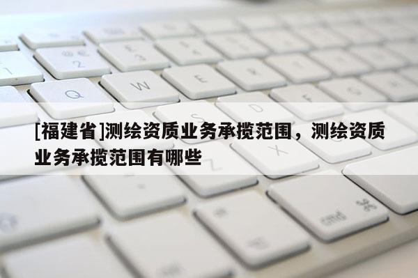 [福建省]測繪資質業(yè)務承攬范圍，測繪資質業(yè)務承攬范圍有哪些