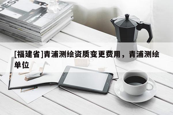 [福建省]青浦測繪資質(zhì)變更費用，青浦測繪單位