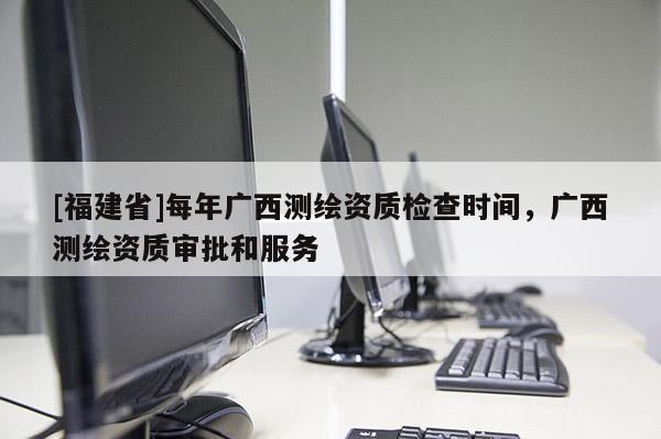 [福建省]每年廣西測(cè)繪資質(zhì)檢查時(shí)間，廣西測(cè)繪資質(zhì)審批和服務(wù)