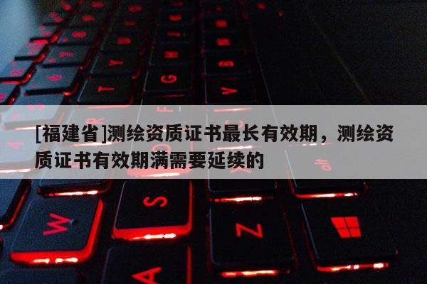 [福建省]測(cè)繪資質(zhì)證書最長(zhǎng)有效期，測(cè)繪資質(zhì)證書有效期滿需要延續(xù)的