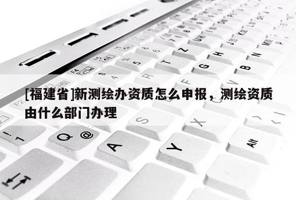[福建省]新測繪辦資質(zhì)怎么申報，測繪資質(zhì)由什么部門辦理