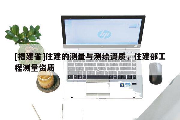 [福建省]住建的測量與測繪資質，住建部工程測量資質