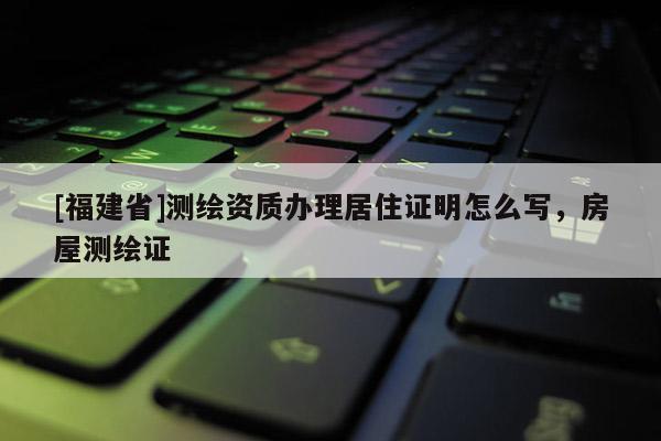 [福建省]測(cè)繪資質(zhì)辦理居住證明怎么寫，房屋測(cè)繪證