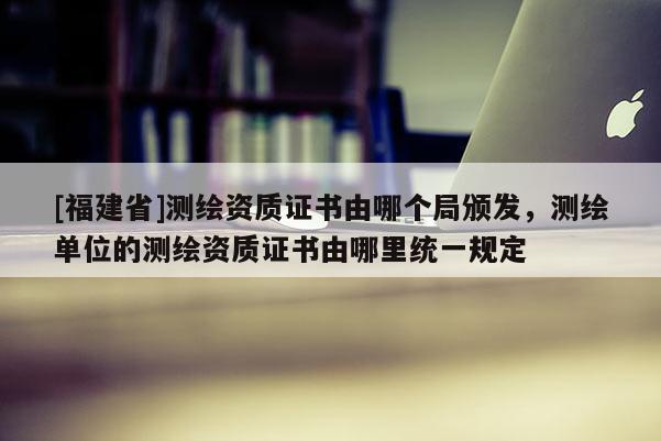 [福建省]測繪資質(zhì)證書由哪個局頒發(fā)，測繪單位的測繪資質(zhì)證書由哪里統(tǒng)一規(guī)定