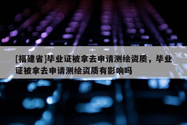 [福建省]畢業(yè)證被拿去申請(qǐng)測(cè)繪資質(zhì)，畢業(yè)證被拿去申請(qǐng)測(cè)繪資質(zhì)有影響嗎