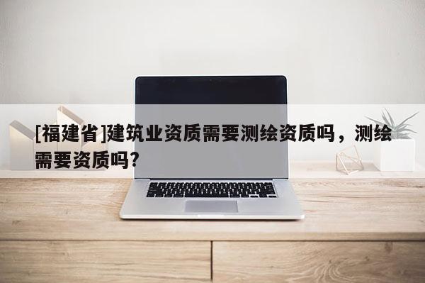 [福建省]建筑業(yè)資質(zhì)需要測繪資質(zhì)嗎，測繪需要資質(zhì)嗎?