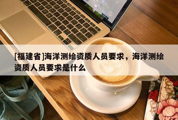 [福建省]海洋測繪資質(zhì)人員要求，海洋測繪資質(zhì)人員要求是什么