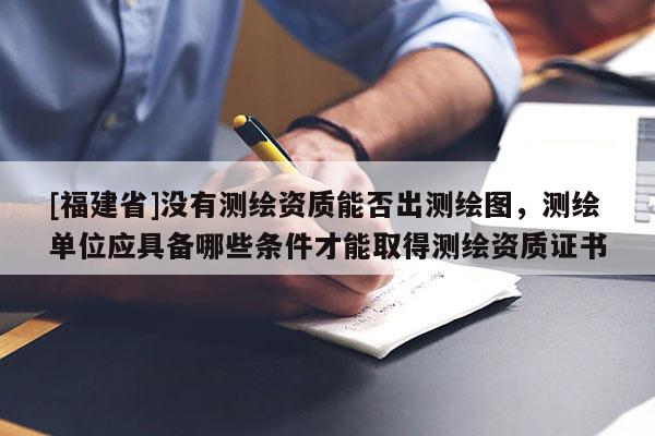 [福建省]沒有測繪資質(zhì)能否出測繪圖，測繪單位應具備哪些條件才能取得測繪資質(zhì)證書