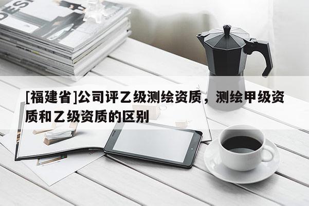 [福建省]公司評(píng)乙級(jí)測(cè)繪資質(zhì)，測(cè)繪甲級(jí)資質(zhì)和乙級(jí)資質(zhì)的區(qū)別