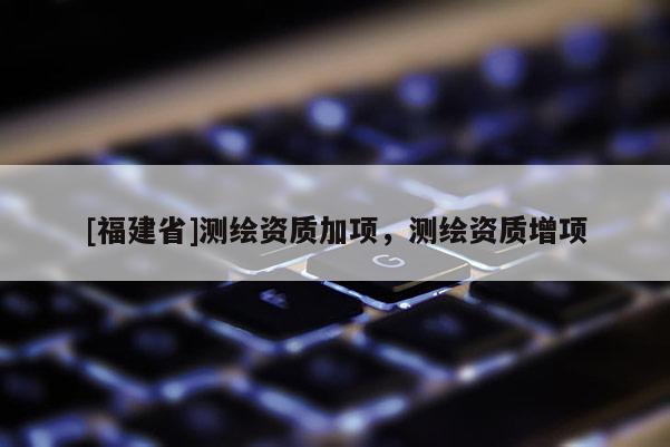 [福建省]測繪資質(zhì)加項(xiàng)，測繪資質(zhì)增項(xiàng)