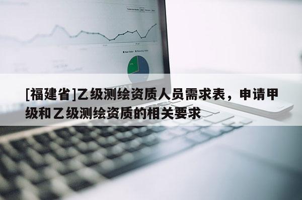 [福建省]乙級測繪資質人員需求表，申請甲級和乙級測繪資質的相關要求