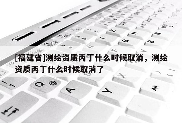 [福建省]測繪資質(zhì)丙丁什么時(shí)候取消，測繪資質(zhì)丙丁什么時(shí)候取消了