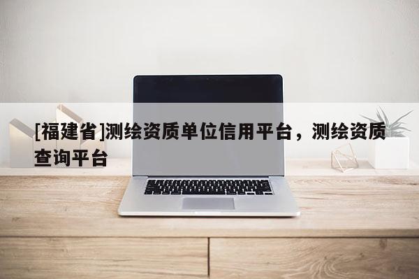 [福建省]測繪資質(zhì)單位信用平臺，測繪資質(zhì)查詢平臺