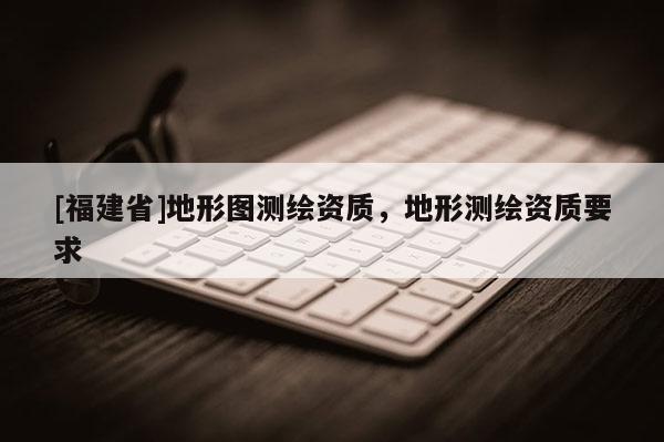 [福建省]地形圖測(cè)繪資質(zhì)，地形測(cè)繪資質(zhì)要求