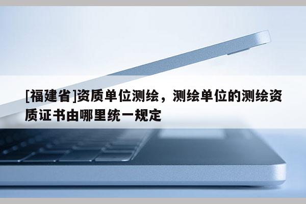 [福建省]資質(zhì)單位測繪，測繪單位的測繪資質(zhì)證書由哪里統(tǒng)一規(guī)定