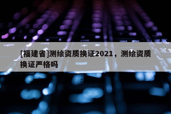 [福建省]測(cè)繪資質(zhì)換證2021，測(cè)繪資質(zhì)換證嚴(yán)格嗎