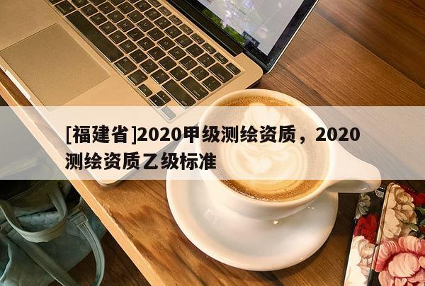 [福建省]2020甲級(jí)測繪資質(zhì)，2020測繪資質(zhì)乙級(jí)標(biāo)準(zhǔn)