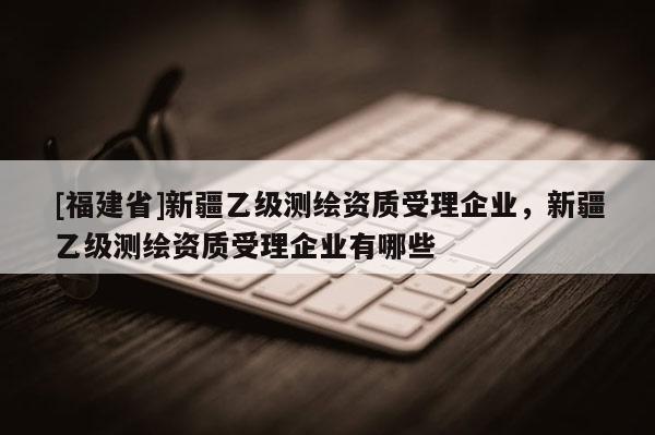 [福建省]新疆乙級測繪資質受理企業(yè)，新疆乙級測繪資質受理企業(yè)有哪些