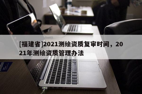 [福建省]2021測繪資質(zhì)復(fù)審時間，2021年測繪資質(zhì)管理辦法