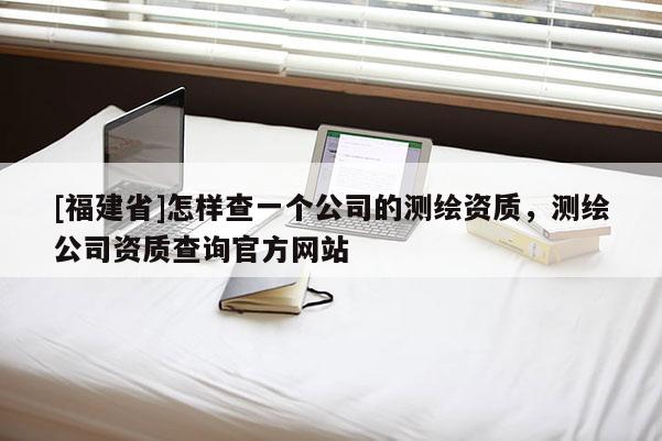 [福建省]怎樣查一個公司的測繪資質(zhì)，測繪公司資質(zhì)查詢官方網(wǎng)站
