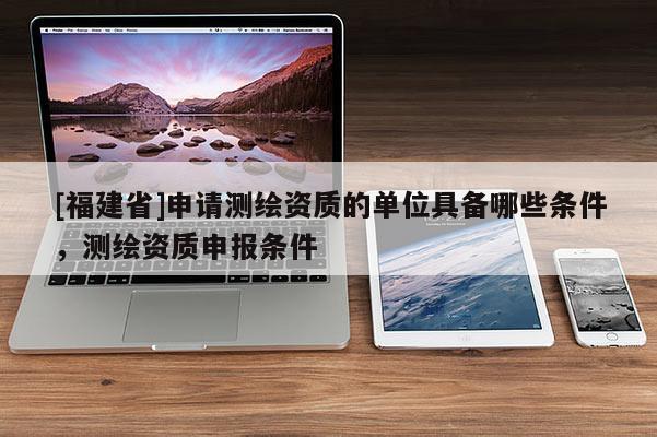 [福建省]申請(qǐng)測(cè)繪資質(zhì)的單位具備哪些條件，測(cè)繪資質(zhì)申報(bào)條件