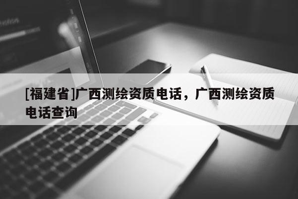 [福建省]廣西測繪資質(zhì)電話，廣西測繪資質(zhì)電話查詢