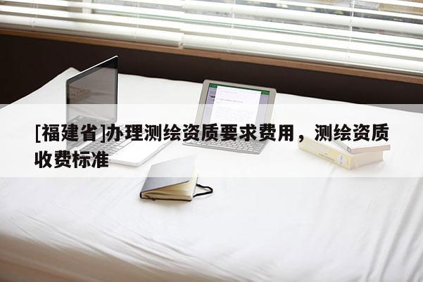 [福建省]辦理測(cè)繪資質(zhì)要求費(fèi)用，測(cè)繪資質(zhì)收費(fèi)標(biāo)準(zhǔn)