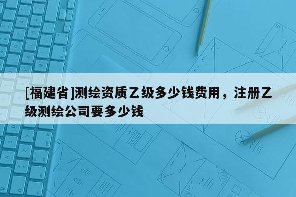 [福建省]測繪資質(zhì)乙級(jí)多少錢費(fèi)用，注冊乙級(jí)測繪公司要多少錢