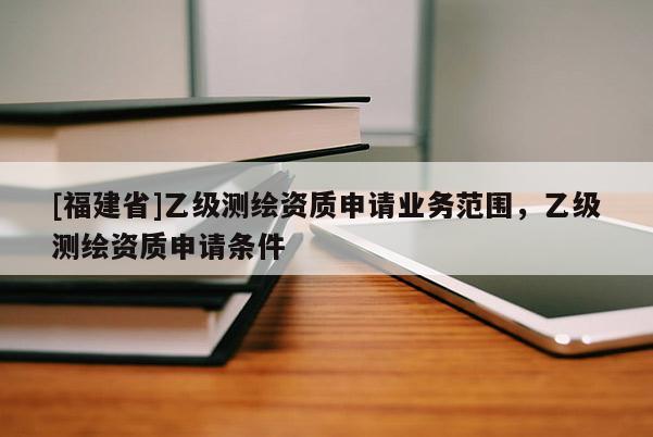 [福建省]乙級測繪資質申請業(yè)務范圍，乙級測繪資質申請條件