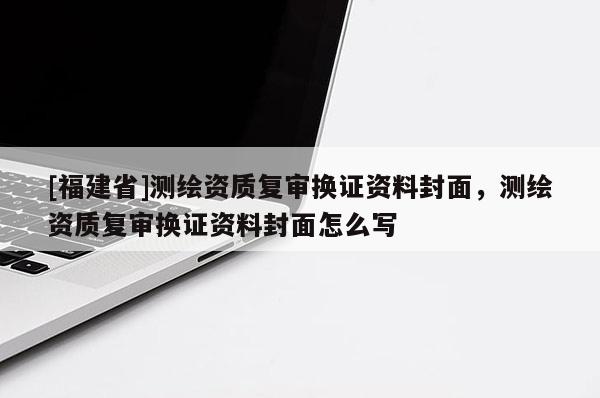 [福建省]測(cè)繪資質(zhì)復(fù)審換證資料封面，測(cè)繪資質(zhì)復(fù)審換證資料封面怎么寫