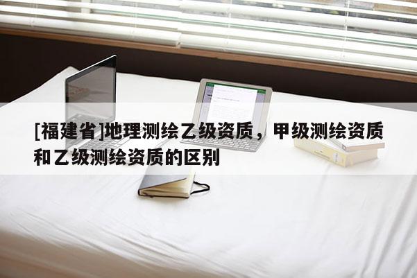 [福建省]地理測繪乙級資質(zhì)，甲級測繪資質(zhì)和乙級測繪資質(zhì)的區(qū)別