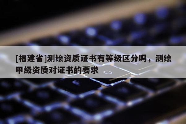 [福建省]測繪資質(zhì)證書有等級區(qū)分嗎，測繪甲級資質(zhì)對證書的要求