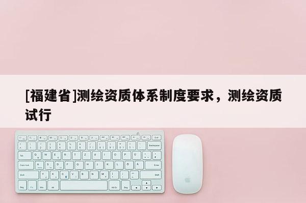 [福建省]測繪資質(zhì)體系制度要求，測繪資質(zhì)試行