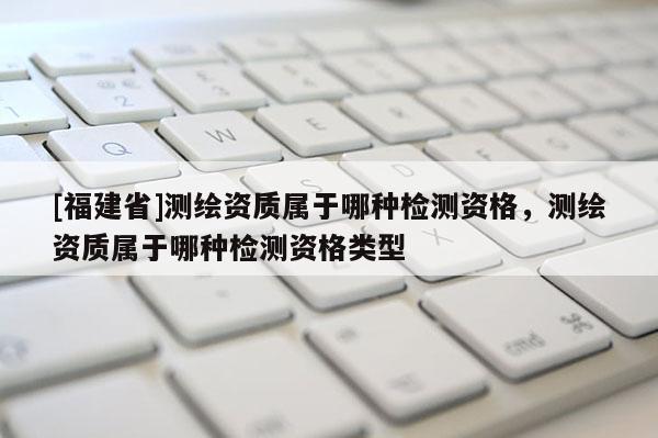 [福建省]測繪資質(zhì)屬于哪種檢測資格，測繪資質(zhì)屬于哪種檢測資格類型