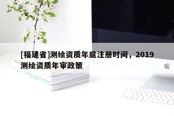 [福建省]測(cè)繪資質(zhì)年底注冊(cè)時(shí)間，2019測(cè)繪資質(zhì)年審政策