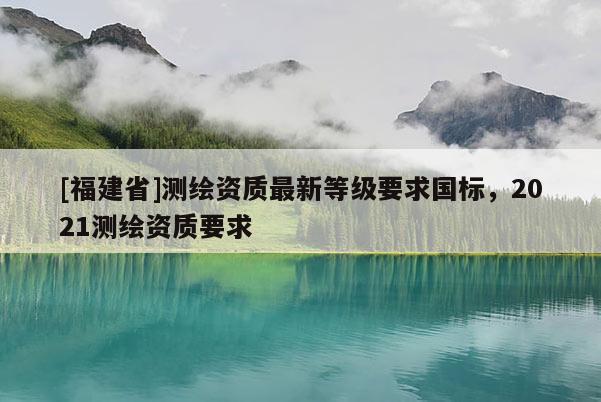 [福建省]測(cè)繪資質(zhì)最新等級(jí)要求國(guó)標(biāo)，2021測(cè)繪資質(zhì)要求