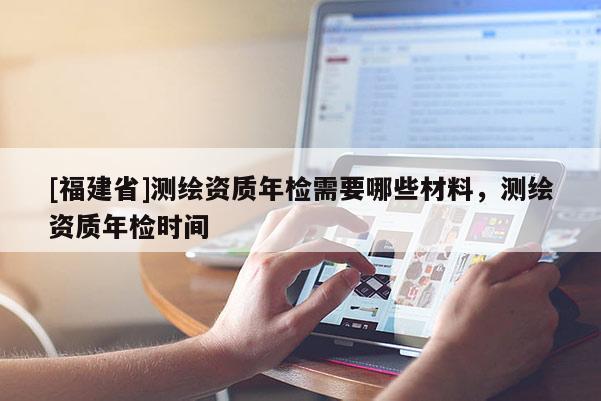 [福建省]測繪資質年檢需要哪些材料，測繪資質年檢時間
