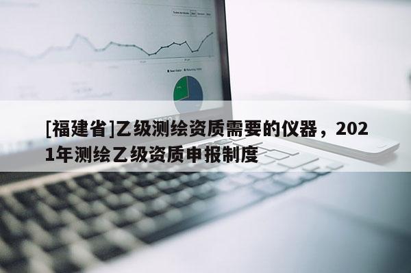 [福建省]乙級(jí)測(cè)繪資質(zhì)需要的儀器，2021年測(cè)繪乙級(jí)資質(zhì)申報(bào)制度
