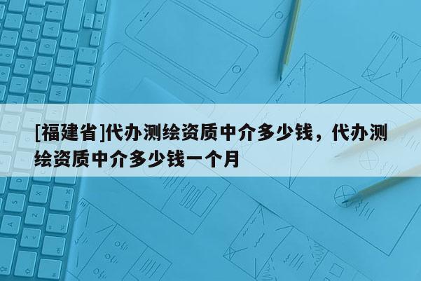 [福建省]代辦測(cè)繪資質(zhì)中介多少錢，代辦測(cè)繪資質(zhì)中介多少錢一個(gè)月