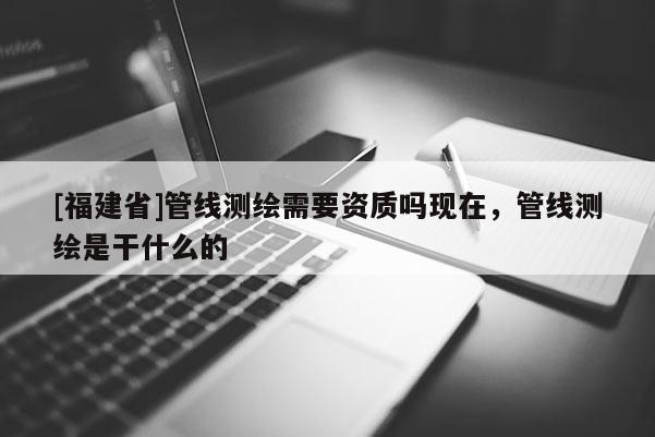 [福建省]管線測(cè)繪需要資質(zhì)嗎現(xiàn)在，管線測(cè)繪是干什么的