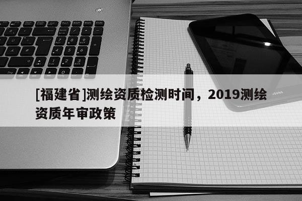 [福建省]測(cè)繪資質(zhì)檢測(cè)時(shí)間，2019測(cè)繪資質(zhì)年審政策