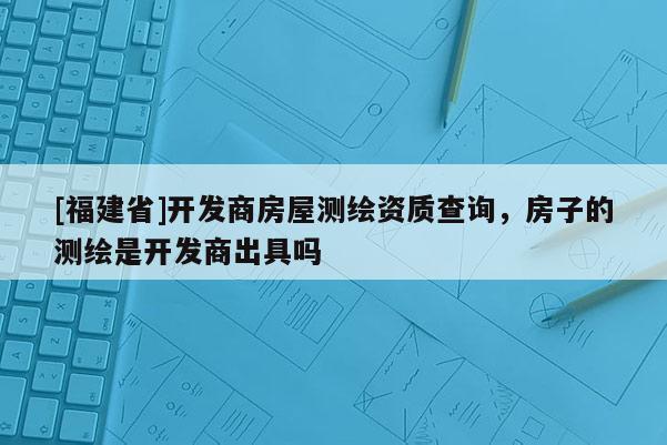 [福建省]開發(fā)商房屋測(cè)繪資質(zhì)查詢，房子的測(cè)繪是開發(fā)商出具嗎