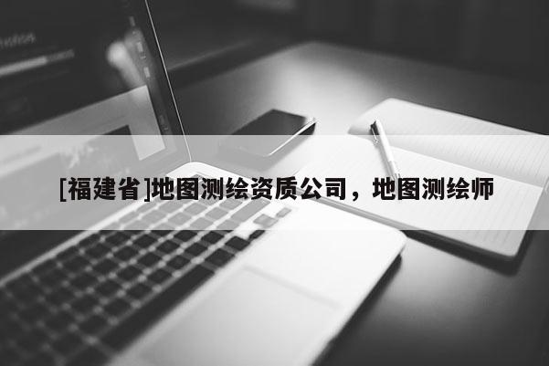 [福建省]地圖測繪資質(zhì)公司，地圖測繪師