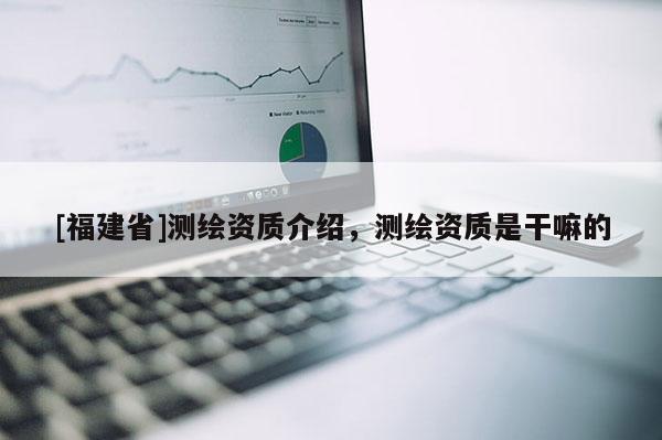 [福建省]測繪資質(zhì)介紹，測繪資質(zhì)是干嘛的