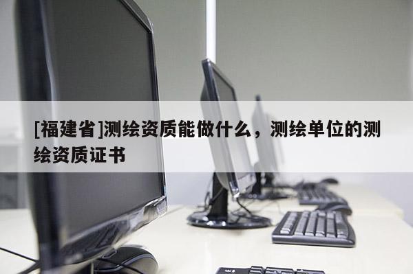 [福建省]測繪資質(zhì)能做什么，測繪單位的測繪資質(zhì)證書
