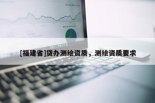 [福建省]貸辦測繪資質，測繪資質要求
