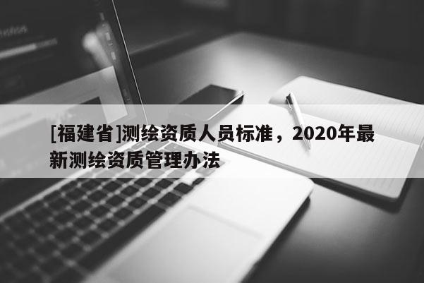 [福建省]測繪資質(zhì)人員標(biāo)準(zhǔn)，2020年最新測繪資質(zhì)管理辦法