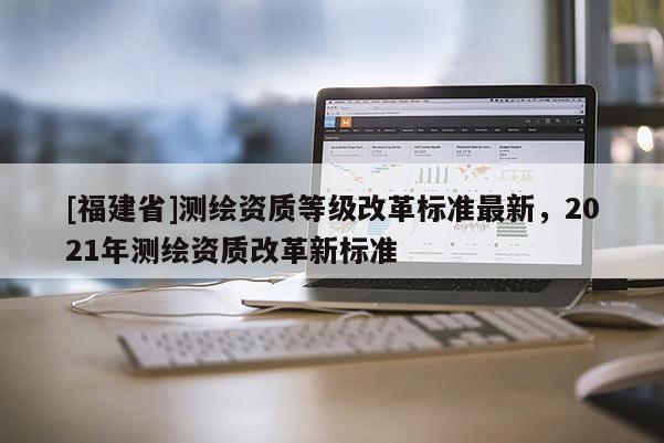 [福建省]測繪資質(zhì)等級改革標(biāo)準(zhǔn)最新，2021年測繪資質(zhì)改革新標(biāo)準(zhǔn)