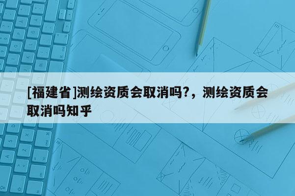 [福建省]測(cè)繪資質(zhì)會(huì)取消嗎?，測(cè)繪資質(zhì)會(huì)取消嗎知乎